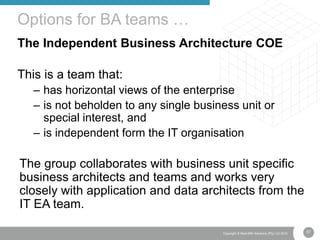 57Copyright © Real IRM Solutions (Pty) Ltd 2016
The Independent Business Architecture COE
This is a team that:
– has horizontal views of the enterprise
– is not beholden to any single business unit or
special interest, and
– is independent form the IT organisation
The group collaborates with business unit specific
business architects and teams and works very
closely with application and data architects from the
IT EA team.
Options for BA teams …
 