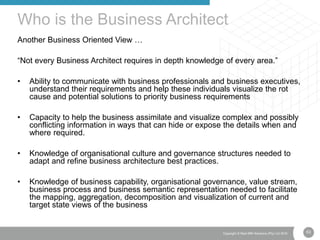 63Copyright © Real IRM Solutions (Pty) Ltd 2016
Another Business Oriented View …
“Not every Business Architect requires in depth knowledge of every area.”
• Ability to communicate with business professionals and business executives,
understand their requirements and help these individuals visualize the rot
cause and potential solutions to priority business requirements
• Capacity to help the business assimilate and visualize complex and possibly
conflicting information in ways that can hide or expose the details when and
where required.
• Knowledge of organisational culture and governance structures needed to
adapt and refine business architecture best practices.
• Knowledge of business capability, organisational governance, value stream,
business process and business semantic representation needed to facilitate
the mapping, aggregation, decomposition and visualization of current and
target state views of the business
Who is the Business Architect
 