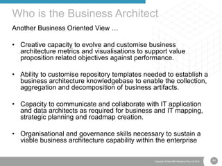 64Copyright © Real IRM Solutions (Pty) Ltd 2016
Another Business Oriented View …
• Creative capacity to evolve and customise business
architecture metrics and visualisations to support value
proposition related objectives against performance.
• Ability to customise repository templates needed to establish a
business architecture knowledgebase to enable the collection,
aggregation and decomposition of business artifacts.
• Capacity to communicate and collaborate with IT application
and data architects as required for business and IT mapping,
strategic planning and roadmap creation.
• Organisational and governance skills necessary to sustain a
viable business architecture capability within the enterprise
Who is the Business Architect
 