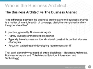 67Copyright © Real IRM Solutions (Pty) Ltd 2016
The Business Architect vs The Business Analyst
“The difference between the business architect and the business analyst
is a matter of intent, breadth of coverage, disciplines employed and on-
the-ground realities”
In practice, generally, Business Analysts
• Rarely leverage architectural disciplines
• Typically have business unit or divisional constraints on their domain
of analysis
• Focus on gathering and developing requirements for IT
That said, generally you need all three disciplines – Business Architects,
Business Analysts and IT Architects (Solution, Information and
Technology)
Who is the Business Architect
 
