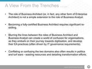 68Copyright © Real IRM Solutions (Pty) Ltd 2016
• The role of Business Architect (or, in fact, any other form of Enterprise
Architect) is not a simple extension to the role of Business Analyst.
• Becoming a fully-certified Business Architect requires significant re-
skilling.
• Blurring the lines between the roles of Business Architect and
Business Analyst can create a world of confusion for organisations,
as they embark on their journey towards digitisation, and develop
their EA practices (often driven by IT governance requirements).
• Conflating or confusing the two domains also often results in politics
and turf wars - wasting resources and detailing transformation efforts.
A View From the Trenches …..
68
 