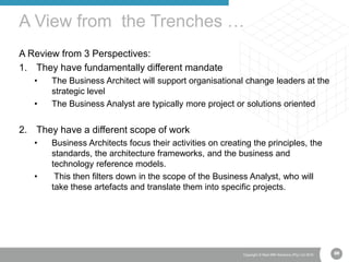 69Copyright © Real IRM Solutions (Pty) Ltd 2016
A Review from 3 Perspectives:
1. They have fundamentally different mandate
• The Business Architect will support organisational change leaders at the
strategic level
• The Business Analyst are typically more project or solutions oriented
2. They have a different scope of work
• Business Architects focus their activities on creating the principles, the
standards, the architecture frameworks, and the business and
technology reference models.
• This then filters down in the scope of the Business Analyst, who will
take these artefacts and translate them into specific projects.
A View from the Trenches …
69
 
