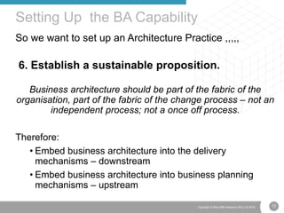 72Copyright © Real IRM Solutions (Pty) Ltd 2016
So we want to set up an Architecture Practice ,,,,,
6. Establish a sustainable proposition.
Business architecture should be part of the fabric of the
organisation, part of the fabric of the change process – not an
independent process; not a once off process.
Therefore:
• Embed business architecture into the delivery
mechanisms – downstream
• Embed business architecture into business planning
mechanisms – upstream
Setting Up the BA Capability
 