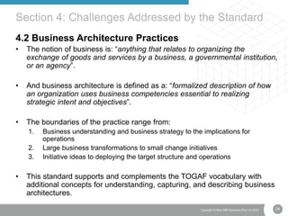 28Copyright © Real IRM Solutions (Pty) Ltd 2016
4.2 Business Architecture Practices
• The notion of business is: “anything that relates to organizing the
exchange of goods and services by a business, a governmental institution,
or an agency”.
• And business architecture is defined as a: “formalized description of how
an organization uses business competencies essential to realizing
strategic intent and objectives”.
• The boundaries of the practice range from:
1. Business understanding and business strategy to the implications for
operations
2. Large business transformations to small change initiatives
3. Initiative ideas to deploying the target structure and operations
• This standard supports and complements the TOGAF vocabulary with
additional concepts for understanding, capturing, and describing business
architectures.
Section 4: Challenges Addressed by the Standard
 
