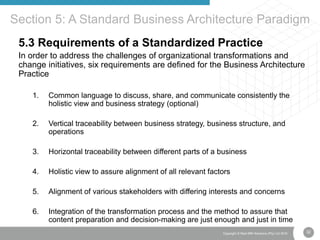 32Copyright © Real IRM Solutions (Pty) Ltd 2016
5.3 Requirements of a Standardized Practice
In order to address the challenges of organizational transformations and
change initiatives, six requirements are defined for the Business Architecture
Practice
1. Common language to discuss, share, and communicate consistently the
holistic view and business strategy (optional)
2. Vertical traceability between business strategy, business structure, and
operations
3. Horizontal traceability between different parts of a business
4. Holistic view to assure alignment of all relevant factors
5. Alignment of various stakeholders with differing interests and concerns
6. Integration of the transformation process and the method to assure that
content preparation and decision-making are just enough and just in time
Section 5: A Standard Business Architecture Paradigm
 