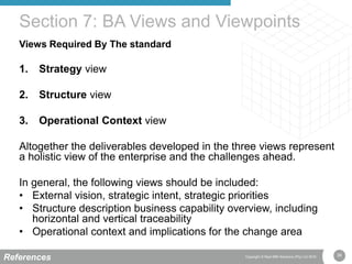 36Copyright © Real IRM Solutions (Pty) Ltd 2016
Views Required By The standard
1. Strategy view
2. Structure view
3. Operational Context view
Altogether the deliverables developed in the three views represent
a holistic view of the enterprise and the challenges ahead.
In general, the following views should be included:
• External vision, strategic intent, strategic priorities
• Structure description business capability overview, including
horizontal and vertical traceability
• Operational context and implications for the change area
Section 7: BA Views and Viewpoints
References
 