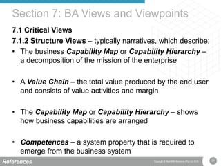 39Copyright © Real IRM Solutions (Pty) Ltd 2016
7.1 Critical Views
7.1.2 Structure Views – typically narratives, which describe:
• The business Capability Map or Capability Hierarchy –
a decomposition of the mission of the enterprise
• A Value Chain – the total value produced by the end user
and consists of value activities and margin
• The Capability Map or Capability Hierarchy – shows
how business capabilities are arranged
• Competences – a system property that is required to
emerge from the business system
Section 7: BA Views and Viewpoints
References
 
