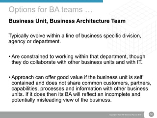 54Copyright © Real IRM Solutions (Pty) Ltd 2016
Business Unit, Business Architecture Team
Typically evolve within a line of business specific division,
agency or department.
• Are constrained to working within that department, though
they do collaborate with other business units and with IT.
• Approach can offer good value if the business unit is self
contained and does not share common customers, partners,
capabilities, processes and information with other business
units. If it does then its BA will reflect an incomplete and
potentially misleading view of the business.
Options for BA teams …
 