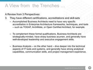 70Copyright © Real IRM Solutions (Pty) Ltd 2016
A Review from 3 Perspectives:
3. They have different certifications, accreditations and skill-sets
– Accomplished Business Architects need to have very specific
accreditation in Enterprise Architecture frameworks, techniques, and tools
– such as TOGAF, ArchiMate, or Open Certified Architect, for example.
– To complement these formal qualifications, Business Architects are
strategically-minded, have sharp business acumen, and generally have
well-developed leadership and executive engagement skills.
– Business Analysts – on the other hand – dive deeper into the technical
aspects of IT tools and systems, and generally have strong analytical
capabilities, communication skills, and project management experience.
A View from the Trenches …
70
 