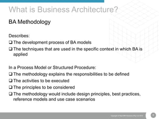 8Copyright © Real IRM Solutions (Pty) Ltd 2016
BA Methodology
Describes:
 The development process of BA models
 The techniques that are used in the specific context in which BA is
applied
In a Process Model or Structured Procedure:
 The methodology explains the responsibilities to be defined
 The activities to be executed
 The principles to be considered
 The methodology would include design principles, best practices,
reference models and use case scenarios
What is Business Architecture?
 