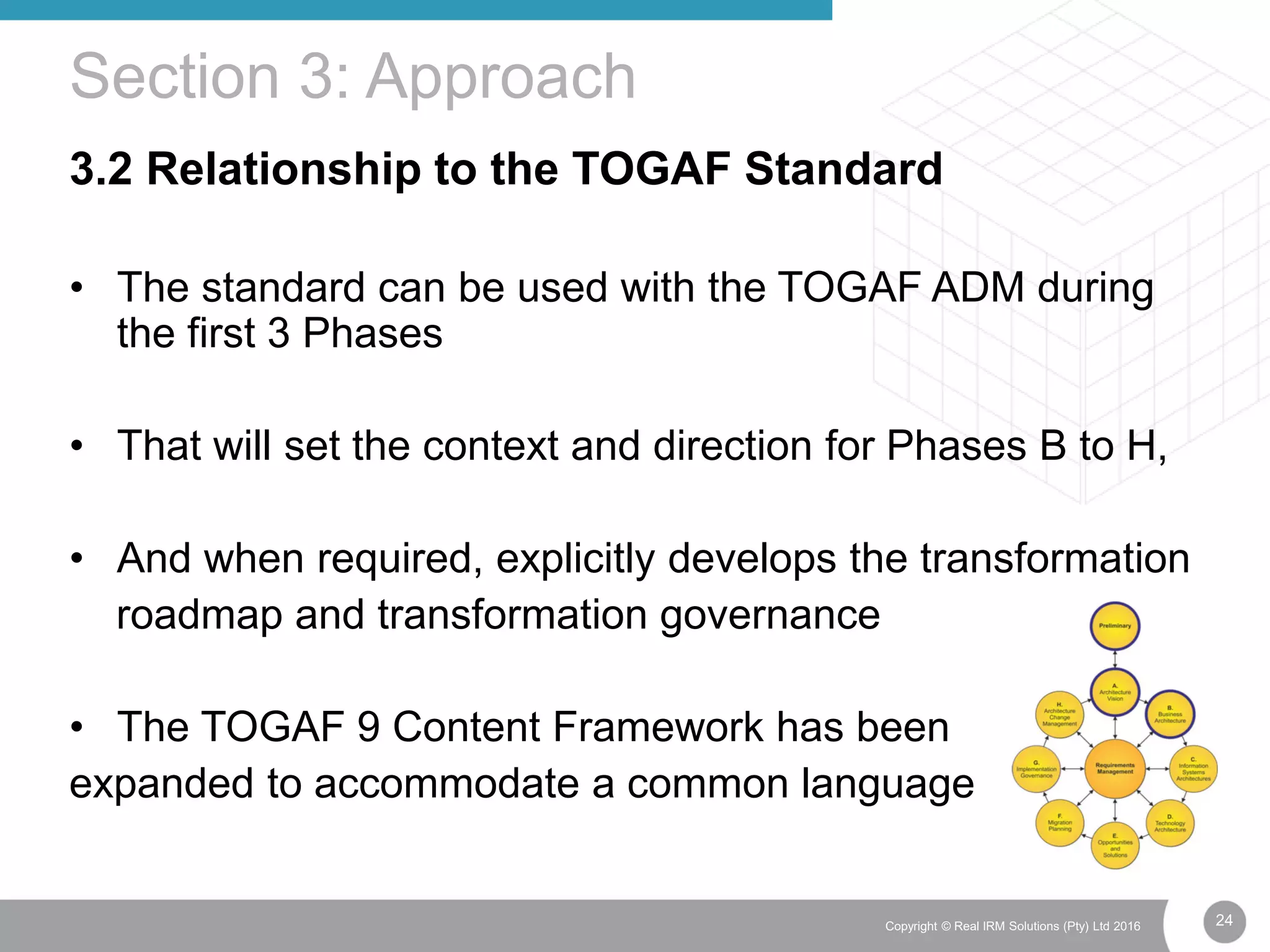 24Copyright © Real IRM Solutions (Pty) Ltd 2016
3.2 Relationship to the TOGAF Standard
• The standard can be used with the TOGAF ADM during
the first 3 Phases
• That will set the context and direction for Phases B to H,
• And when required, explicitly develops the transformation
roadmap and transformation governance
• The TOGAF 9 Content Framework has been
expanded to accommodate a common language
Section 3: Approach
 