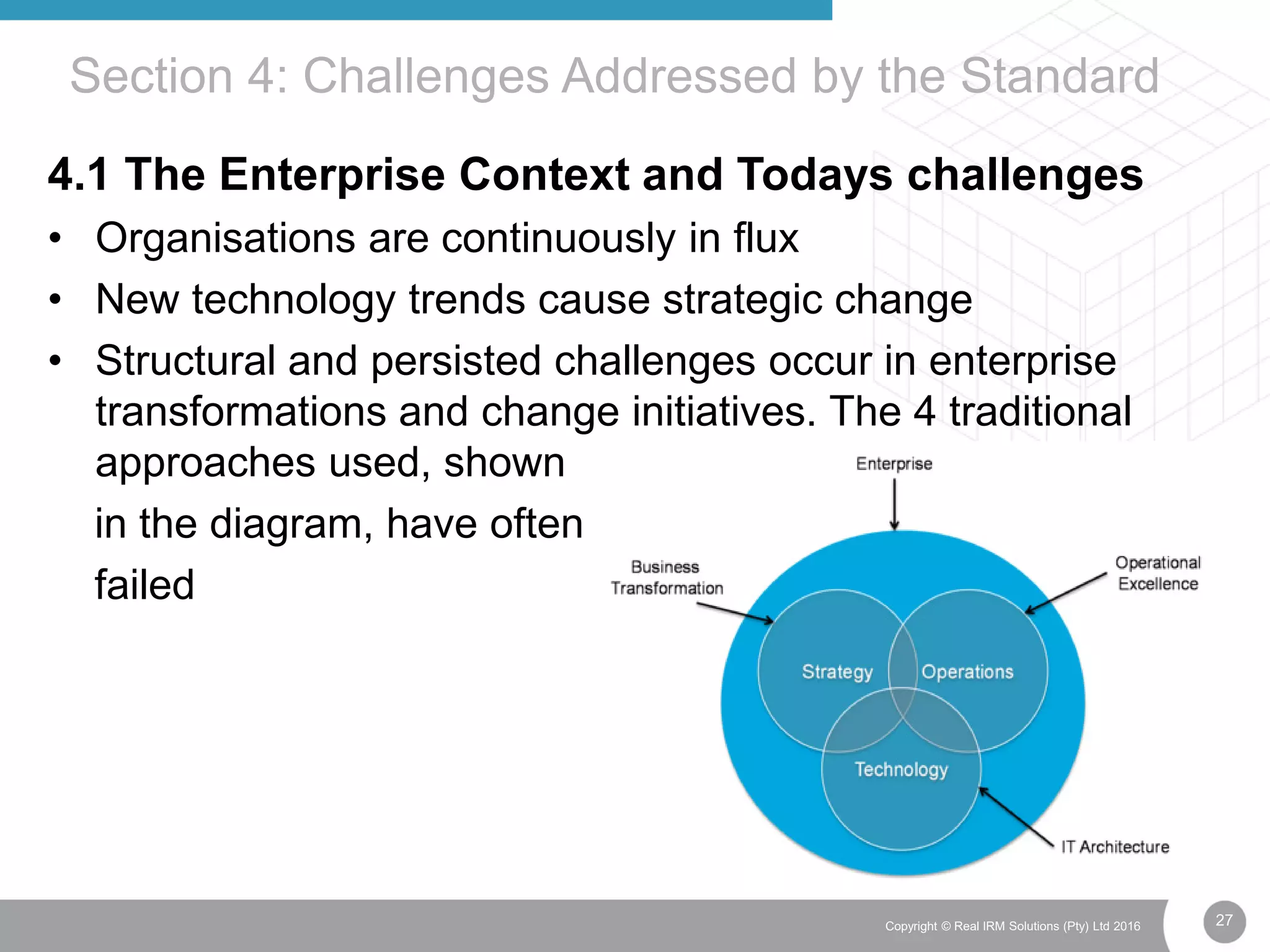 27Copyright © Real IRM Solutions (Pty) Ltd 2016
4.1 The Enterprise Context and Todays challenges
• Organisations are continuously in flux
• New technology trends cause strategic change
• Structural and persisted challenges occur in enterprise
transformations and change initiatives. The 4 traditional
approaches used, shown
in the diagram, have often
failed
Section 4: Challenges Addressed by the Standard
 