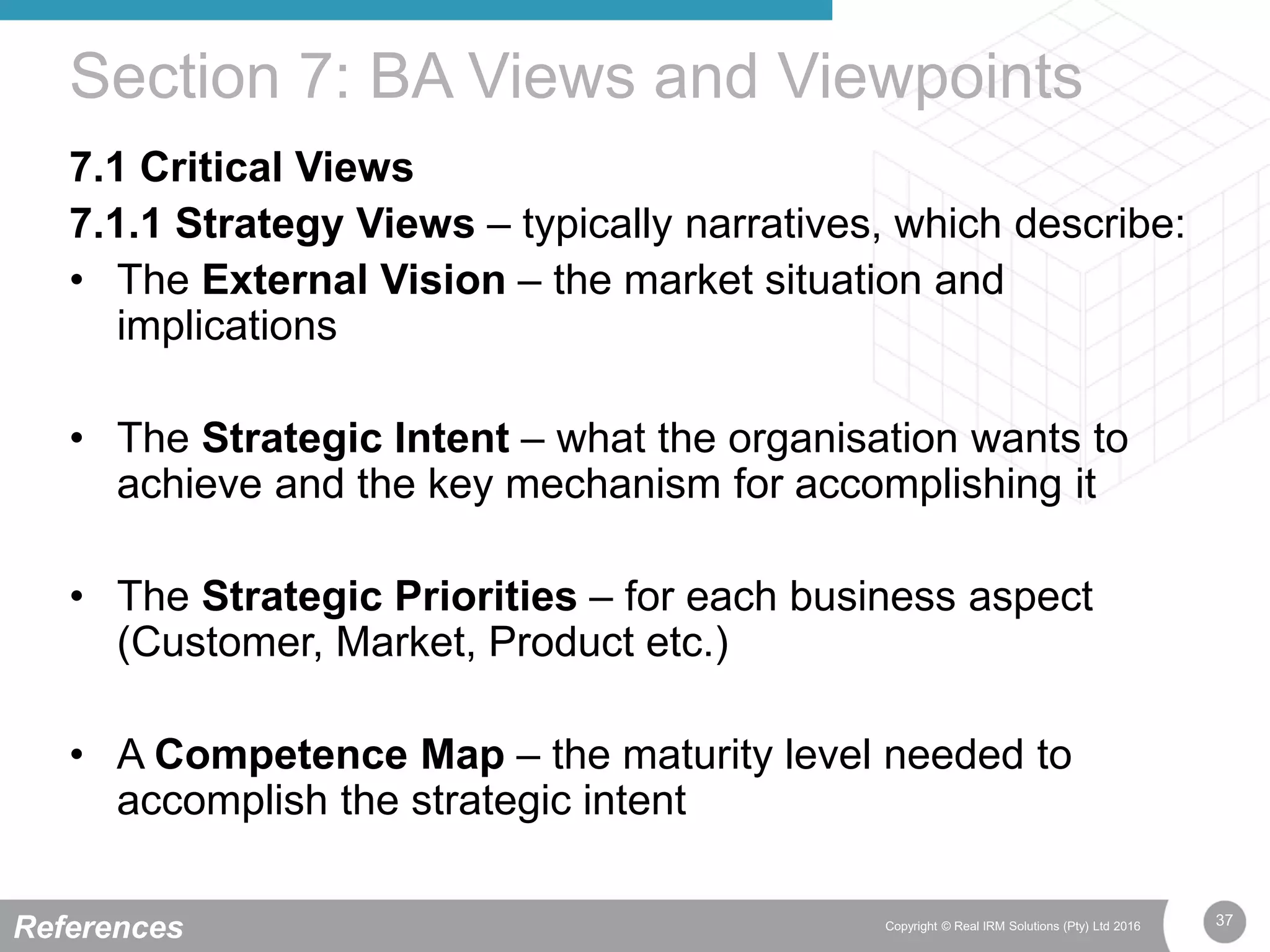 37Copyright © Real IRM Solutions (Pty) Ltd 2016
7.1 Critical Views
7.1.1 Strategy Views – typically narratives, which describe:
• The External Vision – the market situation and
implications
• The Strategic Intent – what the organisation wants to
achieve and the key mechanism for accomplishing it
• The Strategic Priorities – for each business aspect
(Customer, Market, Product etc.)
• A Competence Map – the maturity level needed to
accomplish the strategic intent
Section 7: BA Views and Viewpoints
References
 