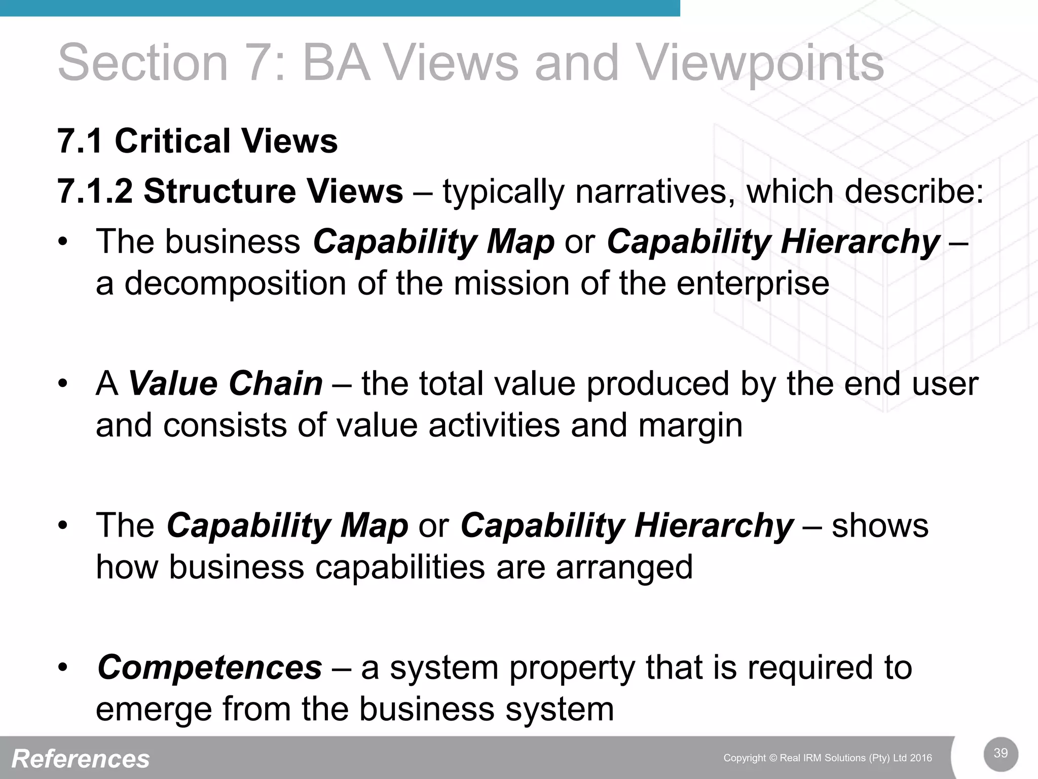 39Copyright © Real IRM Solutions (Pty) Ltd 2016
7.1 Critical Views
7.1.2 Structure Views – typically narratives, which describe:
• The business Capability Map or Capability Hierarchy –
a decomposition of the mission of the enterprise
• A Value Chain – the total value produced by the end user
and consists of value activities and margin
• The Capability Map or Capability Hierarchy – shows
how business capabilities are arranged
• Competences – a system property that is required to
emerge from the business system
Section 7: BA Views and Viewpoints
References
 