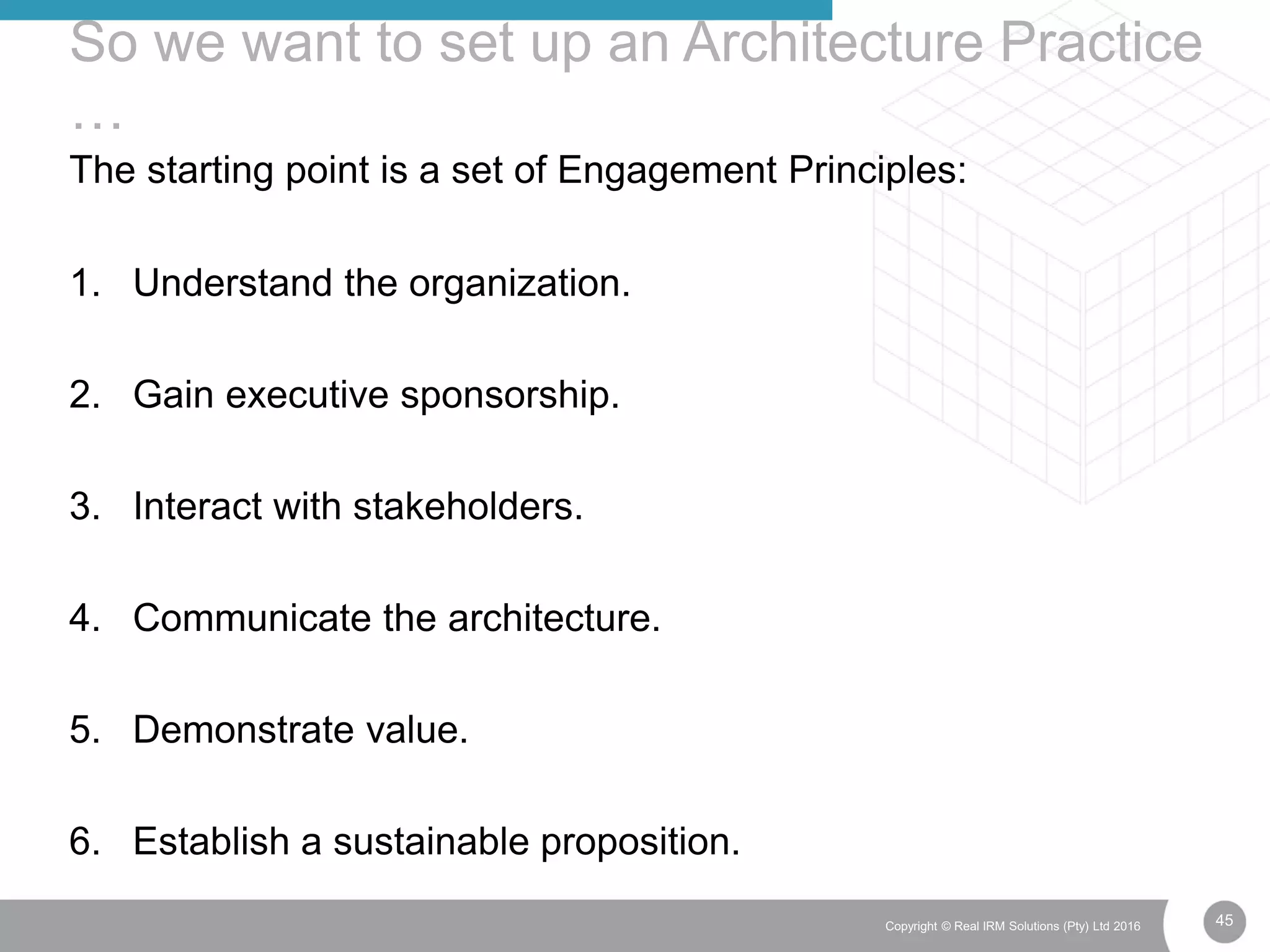 45Copyright © Real IRM Solutions (Pty) Ltd 2016
The starting point is a set of Engagement Principles:
1. Understand the organization.
2. Gain executive sponsorship.
3. Interact with stakeholders.
4. Communicate the architecture.
5. Demonstrate value.
6. Establish a sustainable proposition.
So we want to set up an Architecture Practice
…
 