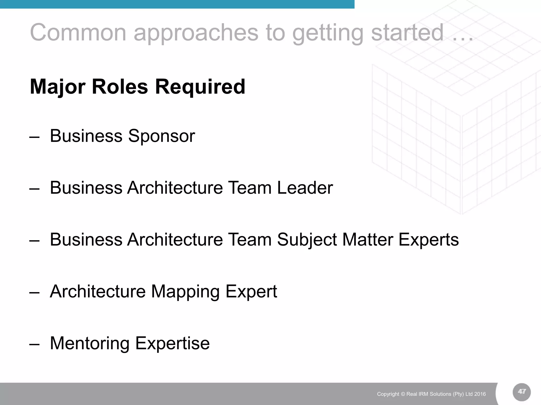 47Copyright © Real IRM Solutions (Pty) Ltd 2016
Major Roles Required
– Business Sponsor
– Business Architecture Team Leader
– Business Architecture Team Subject Matter Experts
– Architecture Mapping Expert
– Mentoring Expertise
Common approaches to getting started …
47
 