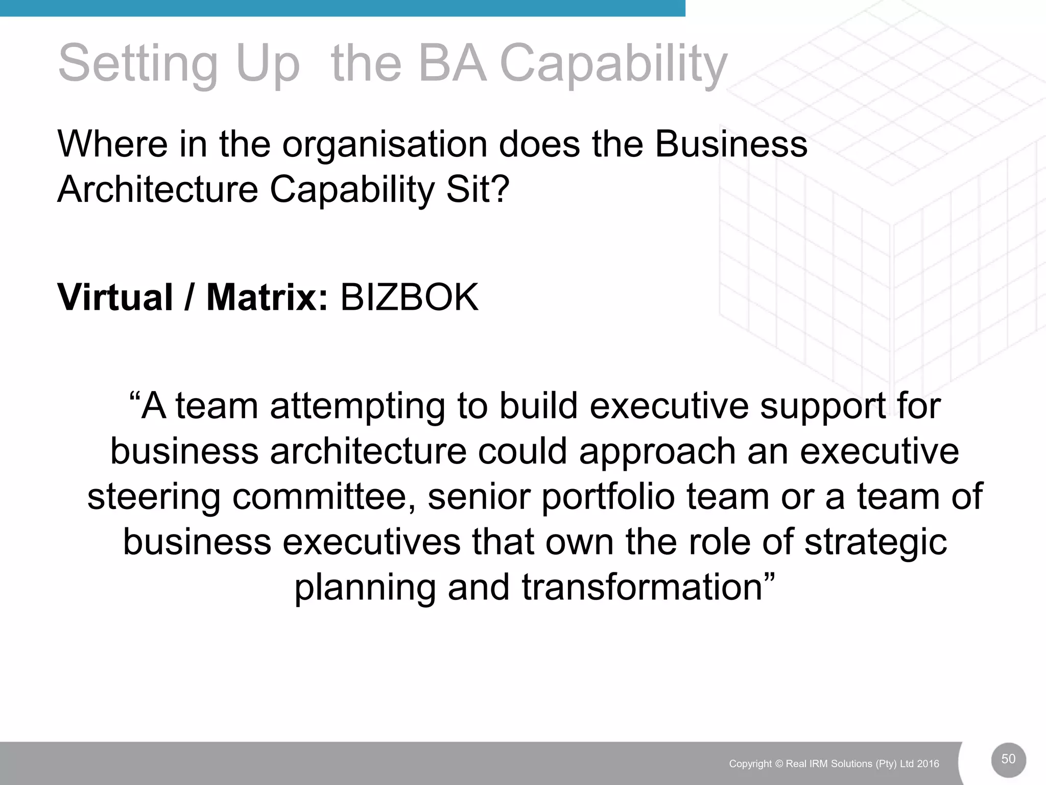 50Copyright © Real IRM Solutions (Pty) Ltd 2016
Where in the organisation does the Business
Architecture Capability Sit?
Virtual / Matrix: BIZBOK
“A team attempting to build executive support for
business architecture could approach an executive
steering committee, senior portfolio team or a team of
business executives that own the role of strategic
planning and transformation”
Setting Up the BA Capability
 