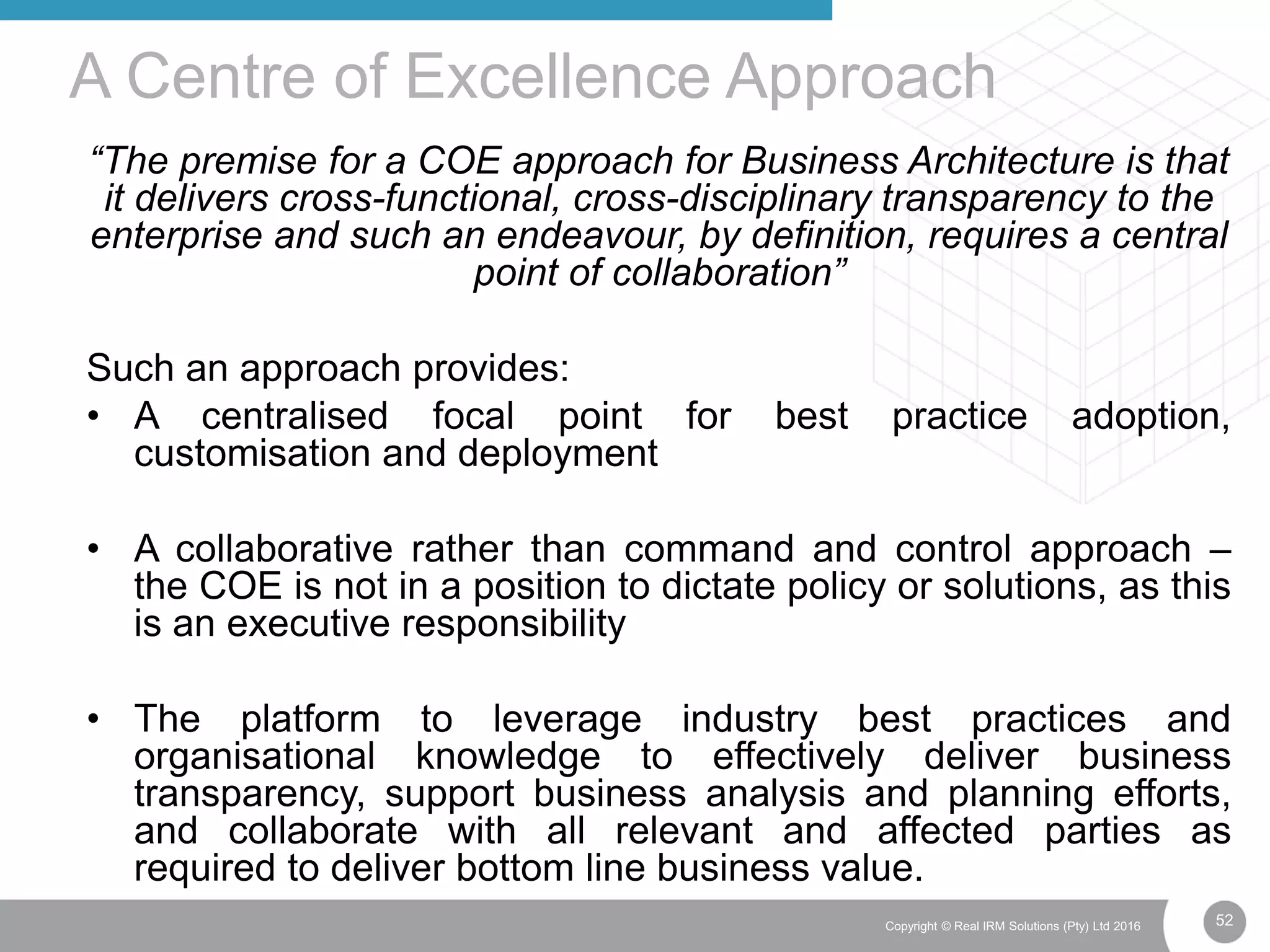 52Copyright © Real IRM Solutions (Pty) Ltd 2016
“The premise for a COE approach for Business Architecture is that
it delivers cross-functional, cross-disciplinary transparency to the
enterprise and such an endeavour, by definition, requires a central
point of collaboration”
Such an approach provides:
• A centralised focal point for best practice adoption,
customisation and deployment
• A collaborative rather than command and control approach –
the COE is not in a position to dictate policy or solutions, as this
is an executive responsibility
• The platform to leverage industry best practices and
organisational knowledge to effectively deliver business
transparency, support business analysis and planning efforts,
and collaborate with all relevant and affected parties as
required to deliver bottom line business value.
A Centre of Excellence Approach
 