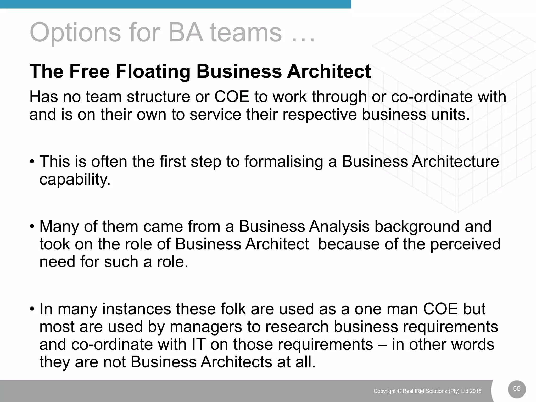 55Copyright © Real IRM Solutions (Pty) Ltd 2016
The Free Floating Business Architect
Has no team structure or COE to work through or co-ordinate with
and is on their own to service their respective business units.
• This is often the first step to formalising a Business Architecture
capability.
• Many of them came from a Business Analysis background and
took on the role of Business Architect because of the perceived
need for such a role.
• In many instances these folk are used as a one man COE but
most are used by managers to research business requirements
and co-ordinate with IT on those requirements – in other words
they are not Business Architects at all.
Options for BA teams …
 