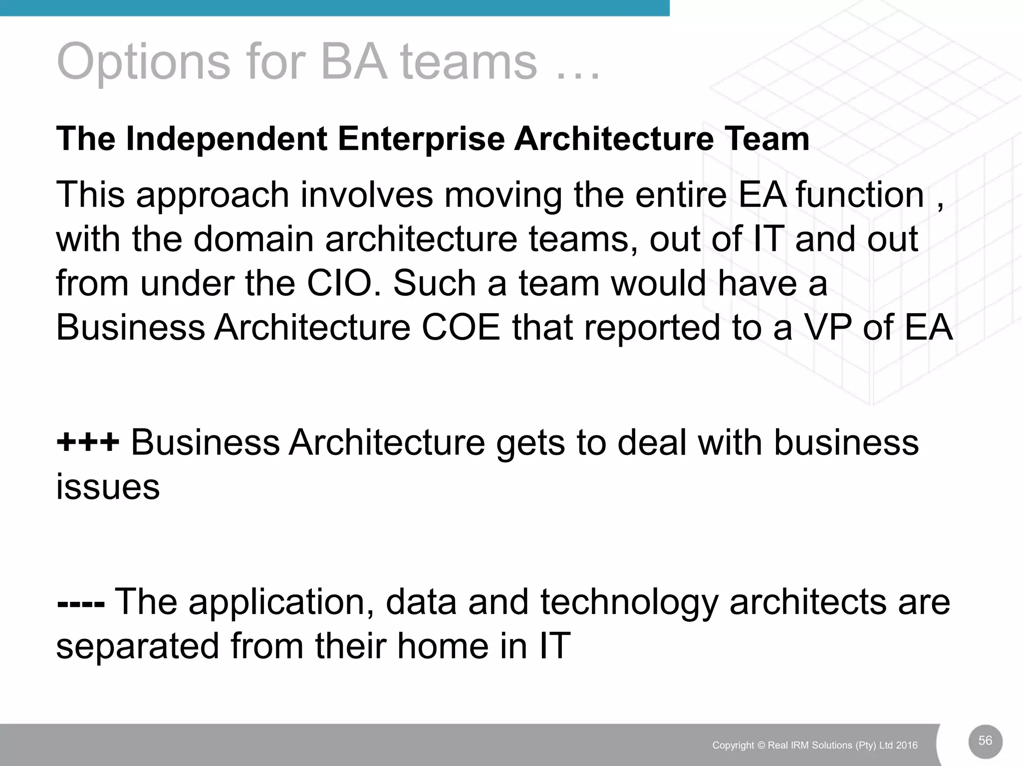 56Copyright © Real IRM Solutions (Pty) Ltd 2016
The Independent Enterprise Architecture Team
This approach involves moving the entire EA function ,
with the domain architecture teams, out of IT and out
from under the CIO. Such a team would have a
Business Architecture COE that reported to a VP of EA
+++ Business Architecture gets to deal with business
issues
---- The application, data and technology architects are
separated from their home in IT
Options for BA teams …
 