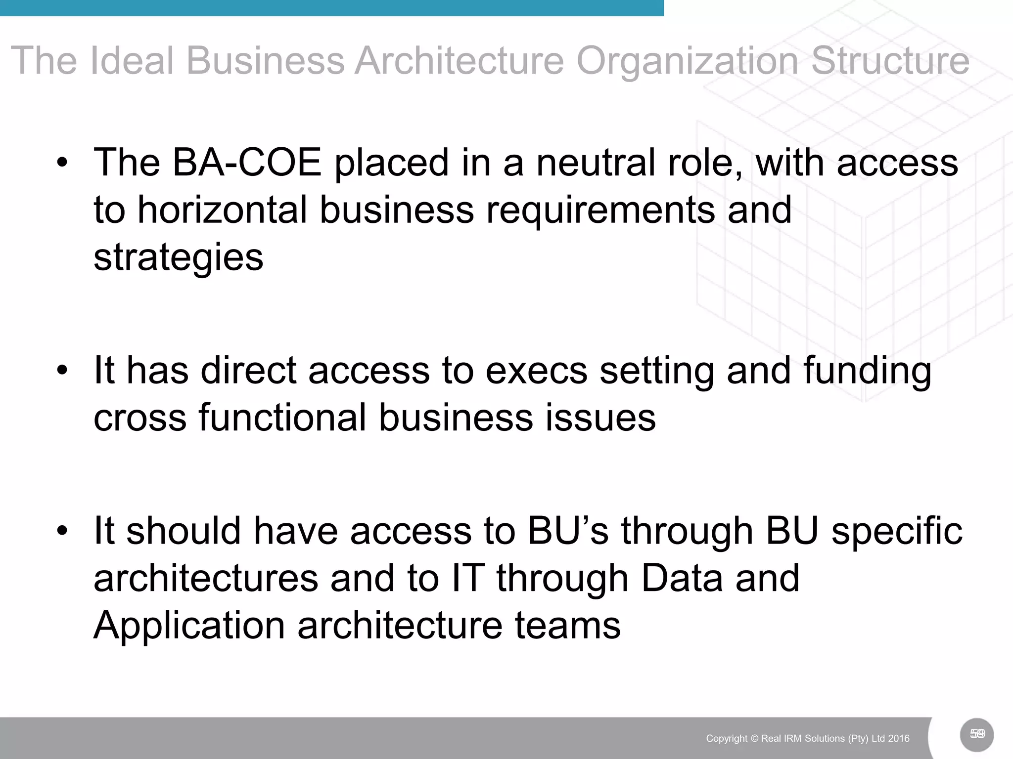 59Copyright © Real IRM Solutions (Pty) Ltd 2016
• The BA-COE placed in a neutral role, with access
to horizontal business requirements and
strategies
• It has direct access to execs setting and funding
cross functional business issues
• It should have access to BU’s through BU specific
architectures and to IT through Data and
Application architecture teams
The Ideal Business Architecture Organization Structure
59
 