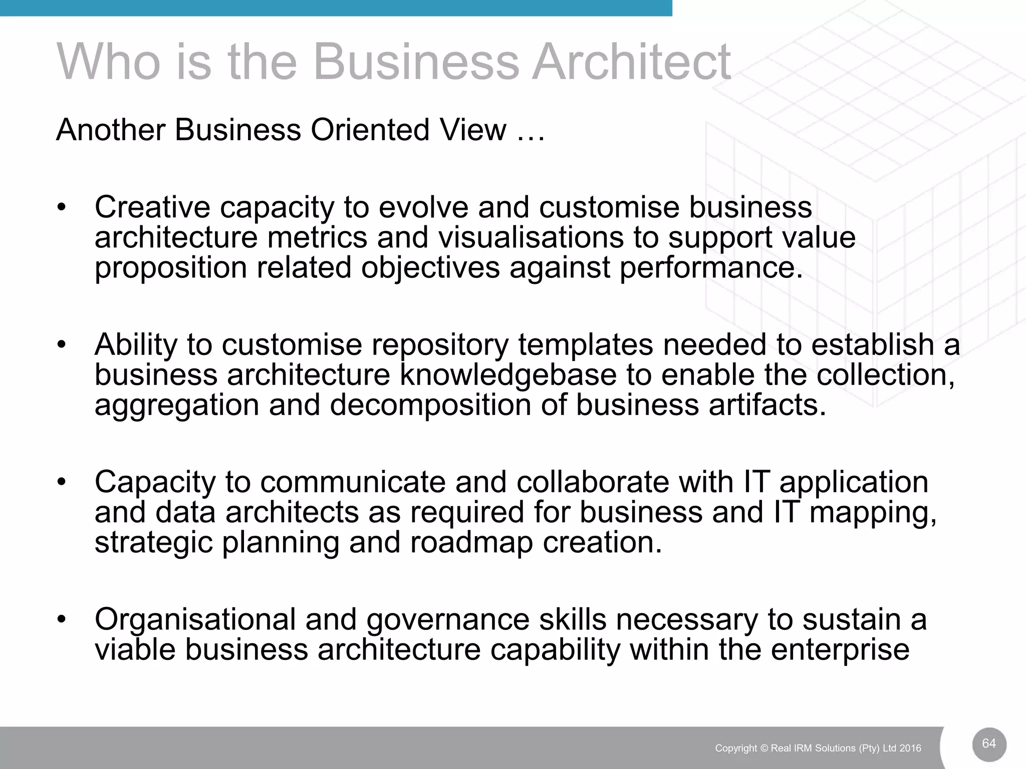 64Copyright © Real IRM Solutions (Pty) Ltd 2016
Another Business Oriented View …
• Creative capacity to evolve and customise business
architecture metrics and visualisations to support value
proposition related objectives against performance.
• Ability to customise repository templates needed to establish a
business architecture knowledgebase to enable the collection,
aggregation and decomposition of business artifacts.
• Capacity to communicate and collaborate with IT application
and data architects as required for business and IT mapping,
strategic planning and roadmap creation.
• Organisational and governance skills necessary to sustain a
viable business architecture capability within the enterprise
Who is the Business Architect
 