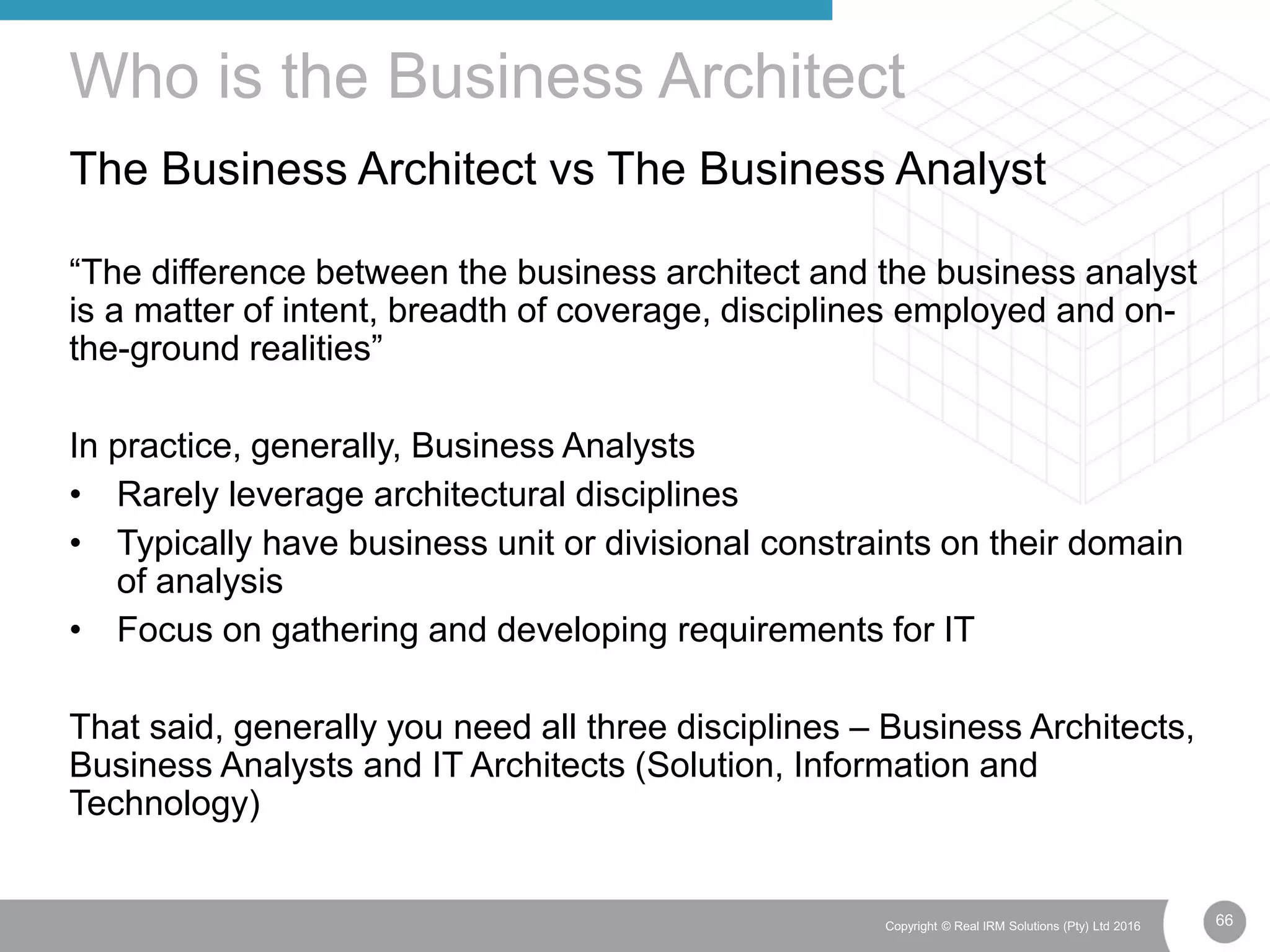 66Copyright © Real IRM Solutions (Pty) Ltd 2016
The Business Architect vs The Business Analyst
“The difference between the business architect and the business analyst
is a matter of intent, breadth of coverage, disciplines employed and on-
the-ground realities”
In practice, generally, Business Analysts
• Rarely leverage architectural disciplines
• Typically have business unit or divisional constraints on their domain
of analysis
• Focus on gathering and developing requirements for IT
That said, generally you need all three disciplines – Business Architects,
Business Analysts and IT Architects (Solution, Information and
Technology)
Who is the Business Architect
 