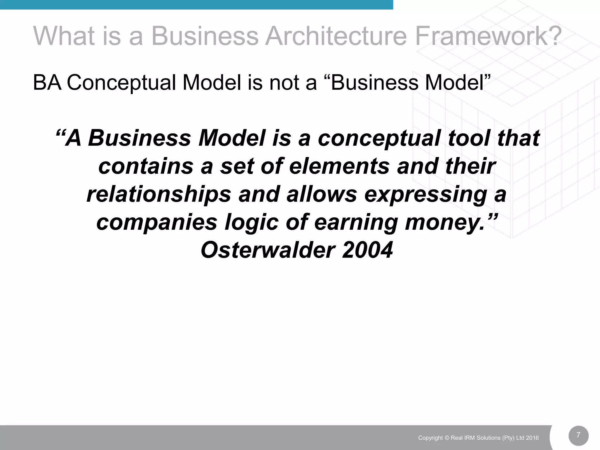 7Copyright © Real IRM Solutions (Pty) Ltd 2016
BA Conceptual Model is not a “Business Model”
What is a Business Architecture Framework?
“A Business Model is a conceptual tool that
contains a set of elements and their
relationships and allows expressing a
companies logic of earning money.”
Osterwalder 2004
 