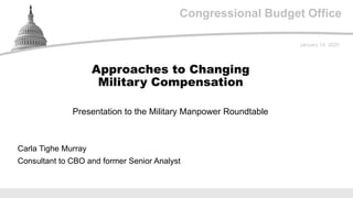 Congressional Budget Office
Presentation to the Military Manpower Roundtable
January 14, 2020
Carla Tighe Murray
Consultant to CBO and former Senior Analyst
Approaches to Changing
Military Compensation
 
