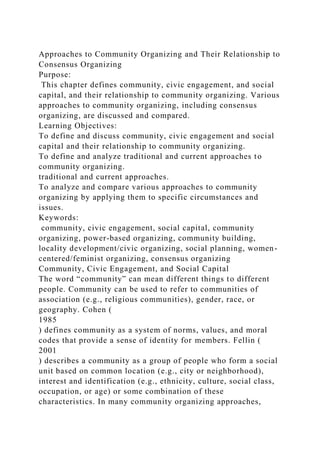 Approaches to Community Organizing and Their Relationship to
Consensus Organizing
Purpose:
This chapter defines community, civic engagement, and social
capital, and their relationship to community organizing. Various
approaches to community organizing, including consensus
organizing, are discussed and compared.
Learning Objectives:
To define and discuss community, civic engagement and social
capital and their relationship to community organizing.
To define and analyze traditional and current approaches to
community organizing.
traditional and current approaches.
To analyze and compare various approaches to community
organizing by applying them to specific circumstances and
issues.
Keywords:
community, civic engagement, social capital, community
organizing, power-based organizing, community building,
locality development/civic organizing, social planning, women-
centered/feminist organizing, consensus organizing
Community, Civic Engagement, and Social Capital
The word “community” can mean different things to different
people. Community can be used to refer to communities of
association (e.g., religious communities), gender, race, or
geography. Cohen (
1985
) defines community as a system of norms, values, and moral
codes that provide a sense of identity for members. Fellin (
2001
) describes a community as a group of people who form a social
unit based on common location (e.g., city or neighborhood),
interest and identification (e.g., ethnicity, culture, social class,
occupation, or age) or some combination of these
characteristics. In many community organizing approaches,
 
