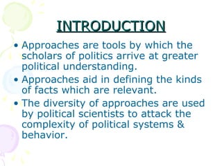 INTRODUCTIONINTRODUCTION
• Approaches are tools by which the
scholars of politics arrive at greater
political understanding.
• Approaches aid in defining the kinds
of facts which are relevant.
• The diversity of approaches are used
by political scientists to attack the
complexity of political systems &
behavior.
 