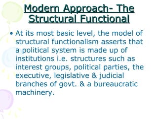 Modern Approach- TheModern Approach- The
Structural FunctionalStructural Functional
• At its most basic level, the model of
structural functionalism asserts that
a political system is made up of
institutions i.e. structures such as
interest groups, political parties, the
executive, legislative & judicial
branches of govt. & a bureaucratic
machinery.
 