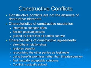 Constructive Conflicts
 Constructive conflicts are not the absence of
destructive elements
 Characteristics of constructive escalation
 interaction changes often
 flexible goals/objectives
 guided by belief that all parties can win
 Characteristics of constructive agreements
 strengthens relationships
 restores equality
 recognizing the other parties as legitimate
 using benefits/promises rather than threats/coercion
 find mutually acceptable solutions
 Conflict is actually solved
 