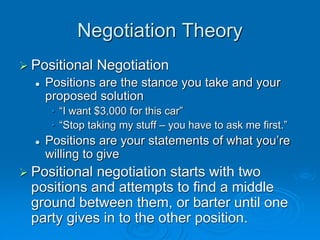 Negotiation Theory
 Positional Negotiation
 Positions are the stance you take and your
proposed solution
• “I want $3,000 for this car”
• “Stop taking my stuff – you have to ask me first.”
 Positions are your statements of what you’re
willing to give
 Positional negotiation starts with two
positions and attempts to find a middle
ground between them, or barter until one
party gives in to the other position.
 