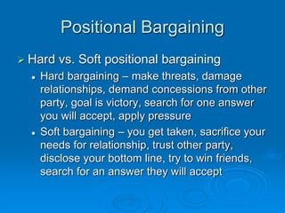 Positional Bargaining
 Hard vs. Soft positional bargaining
 Hard bargaining – make threats, damage
relationships, demand concessions from other
party, goal is victory, search for one answer
you will accept, apply pressure
 Soft bargaining – you get taken, sacrifice your
needs for relationship, trust other party,
disclose your bottom line, try to win friends,
search for an answer they will accept
 