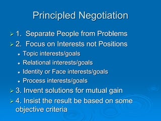 Principled Negotiation
 1. Separate People from Problems
 2. Focus on Interests not Positions
 Topic interests/goals
 Relational interests/goals
 Identity or Face interests/goals
 Process interests/goals
 3. Invent solutions for mutual gain
 4. Insist the result be based on some
objective criteria
 
