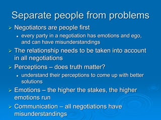 Separate people from problems
 Negotiators are people first
 every party in a negotiation has emotions and ego,
and can have misunderstandings
 The relationship needs to be taken into account
in all negotiations
 Perceptions – does truth matter?
 understand their perceptions to come up with better
solutions
 Emotions – the higher the stakes, the higher
emotions run
 Communication – all negotiations have
misunderstandings
 