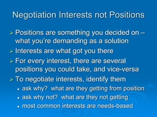 Negotiation Interests not Positions
 Positions are something you decided on –
what you’re demanding as a solution
 Interests are what got you there
 For every interest, there are several
positions you could take, and vice-versa
 To negotiate interests, identify them
 ask why? what are they getting from position
 ask why not? what are they not getting
 most common interests are needs-based
 
