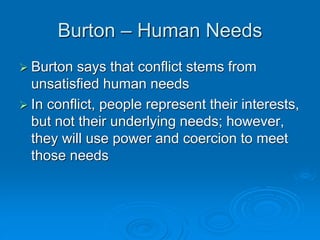Burton – Human Needs
 Burton says that conflict stems from
unsatisfied human needs
 In conflict, people represent their interests,
but not their underlying needs; however,
they will use power and coercion to meet
those needs
 