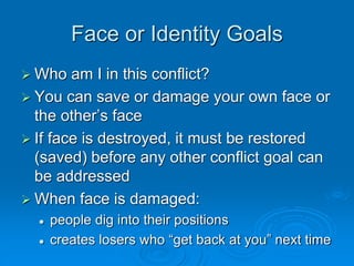 Face or Identity Goals
 Who am I in this conflict?
 You can save or damage your own face or
the other’s face
 If face is destroyed, it must be restored
(saved) before any other conflict goal can
be addressed
 When face is damaged:
 people dig into their positions
 creates losers who “get back at you” next time
 