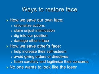 Ways to restore face
 How we save our own face:
 rationalize actions
 claim unjust intimidation
 dig into our position
 damage other’s face
 How we save other’s face:
 help increase their self-esteem
 avoid giving orders or directives
 listen carefully and legitimize their concerns
 No one wants to look like the loser
 