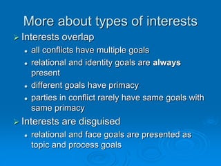 More about types of interests
 Interests overlap
 all conflicts have multiple goals
 relational and identity goals are always
present
 different goals have primacy
 parties in conflict rarely have same goals with
same primacy
 Interests are disguised
 relational and face goals are presented as
topic and process goals
 
