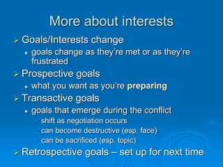 More about interests
 Goals/Interests change
 goals change as they’re met or as they’re
frustrated
 Prospective goals
 what you want as you’re preparing
 Transactive goals
 goals that emerge during the conflict
• shift as negotiation occurs
• can become destructive (esp. face)
• can be sacrificed (esp. topic)
 Retrospective goals – set up for next time
 