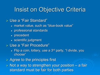 Insist on Objective Criteria
 Use a “Fair Standard”
 market value, such as “blue-book value”
 professional standards
 precedent
 scientific judgment
 Use a “Fair Procedure”
 Flip a coin, lottery, use a 3rd party, “I divide, you
choose”
 Agree to the principles first
 Not a way to strengthen your position – a fair
standard must be fair for both parties
 