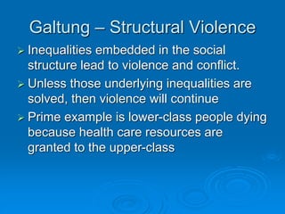Galtung – Structural Violence
 Inequalities embedded in the social
structure lead to violence and conflict.
 Unless those underlying inequalities are
solved, then violence will continue
 Prime example is lower-class people dying
because health care resources are
granted to the upper-class
 