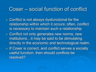 Coser – social function of conflict
 Conflict is not always dysfunctional for the
relationship within which it occurs; often, conflict
is necessary to maintain such a relationship
 Conflict not only generates new norms, new
institutions…it may be said to be stimulating
directly in the economic and technological realm.
 If Coser is correct, and conflict serves a socially
useful function, then should conflicts be
resolved?
 