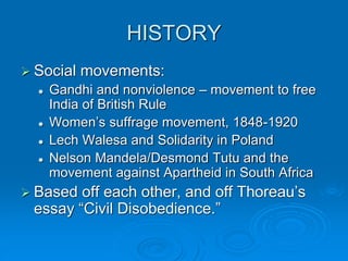 HISTORY
 Social movements:
 Gandhi and nonviolence – movement to free
India of British Rule
 Women’s suffrage movement, 1848-1920
 Lech Walesa and Solidarity in Poland
 Nelson Mandela/Desmond Tutu and the
movement against Apartheid in South Africa
 Based off each other, and off Thoreau’s
essay “Civil Disobedience.”
 