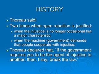 HISTORY
 Thoreau said:
 Two times when open rebellion is justified:
 when the injustice is no longer occasional but
a major characteristic
 when the machine (government) demands
that people cooperate with injustice.
 Thoreau declared that, “If the government
requires you to be the agent of injustice to
another, then, I say, break the law.”
 