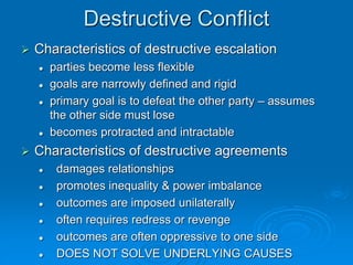 Destructive Conflict
 Characteristics of destructive escalation
 parties become less flexible
 goals are narrowly defined and rigid
 primary goal is to defeat the other party – assumes
the other side must lose
 becomes protracted and intractable
 Characteristics of destructive agreements
 damages relationships
 promotes inequality & power imbalance
 outcomes are imposed unilaterally
 often requires redress or revenge
 outcomes are often oppressive to one side
 DOES NOT SOLVE UNDERLYING CAUSES
 