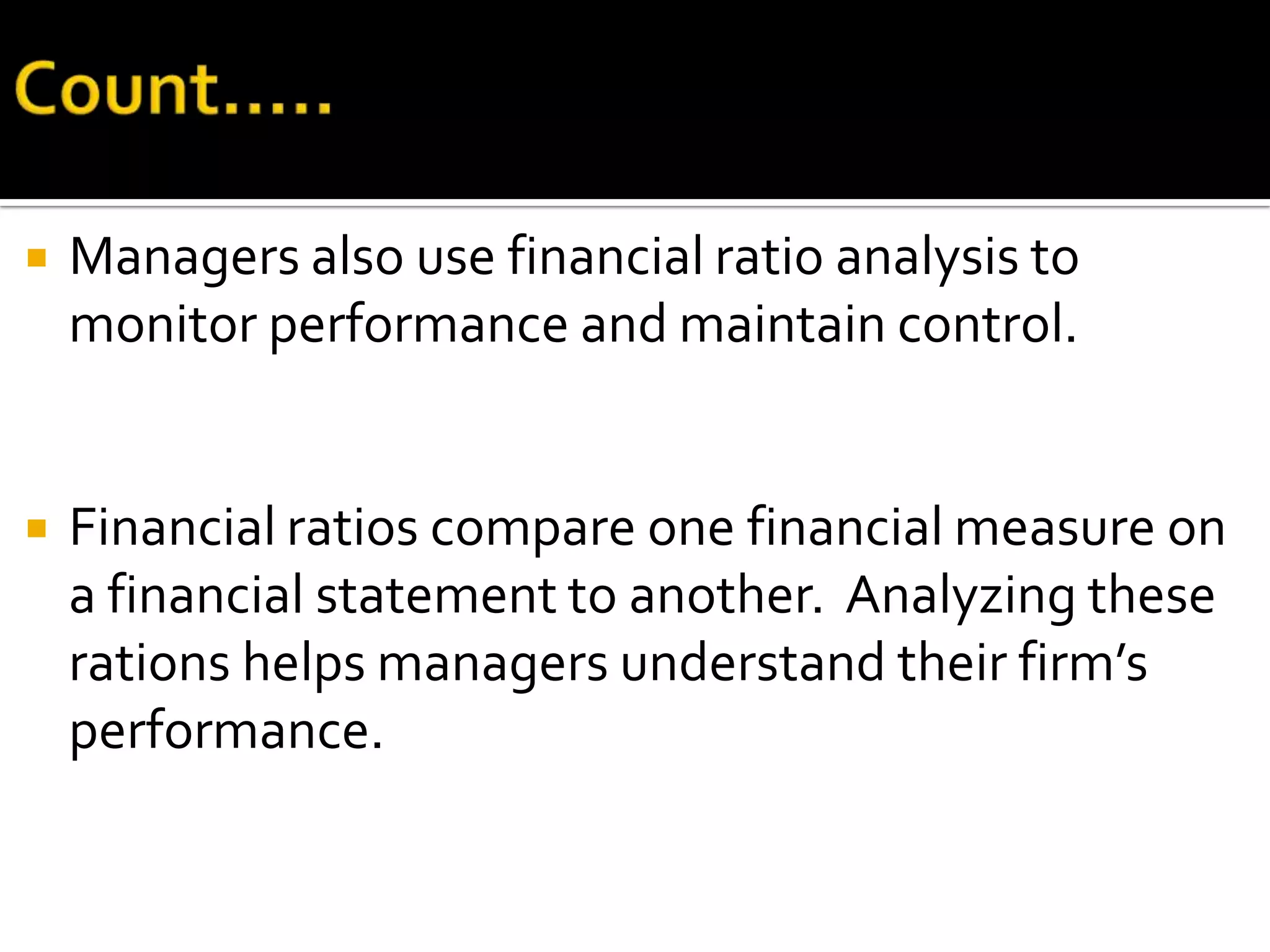    Managers also use financial ratio analysis to
    monitor performance and maintain control.


   Financial ratios compare one financial measure on
    a financial statement to another. Analyzing these
    rations helps managers understand their firm’s
    performance.
 